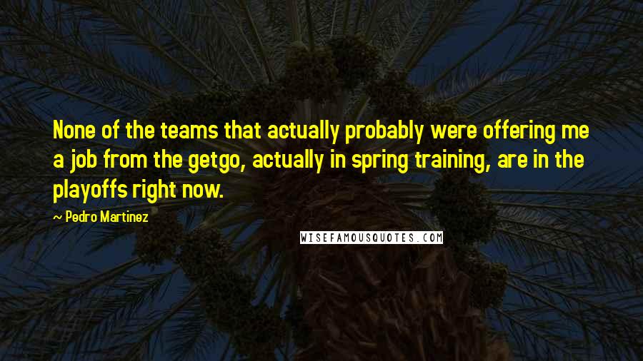 Pedro Martinez Quotes: None of the teams that actually probably were offering me a job from the getgo, actually in spring training, are in the playoffs right now.