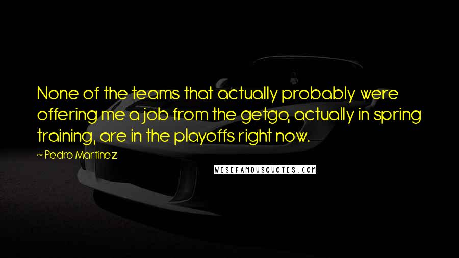 Pedro Martinez Quotes: None of the teams that actually probably were offering me a job from the getgo, actually in spring training, are in the playoffs right now.