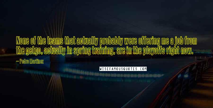 Pedro Martinez Quotes: None of the teams that actually probably were offering me a job from the getgo, actually in spring training, are in the playoffs right now.