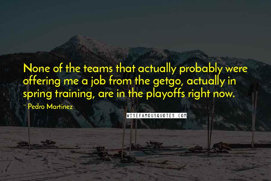 Pedro Martinez Quotes: None of the teams that actually probably were offering me a job from the getgo, actually in spring training, are in the playoffs right now.