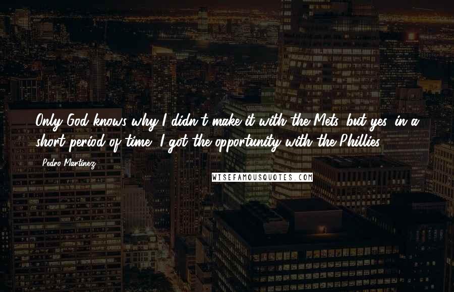 Pedro Martinez Quotes: Only God knows why I didn't make it with the Mets, but yes, in a short period of time, I got the opportunity with the Phillies.