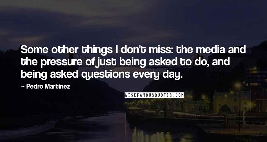 Pedro Martinez Quotes: Some other things I don't miss: the media and the pressure of just being asked to do, and being asked questions every day.