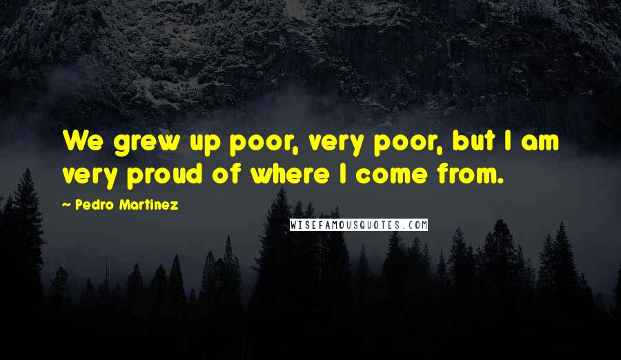 Pedro Martinez Quotes: We grew up poor, very poor, but I am very proud of where I come from.