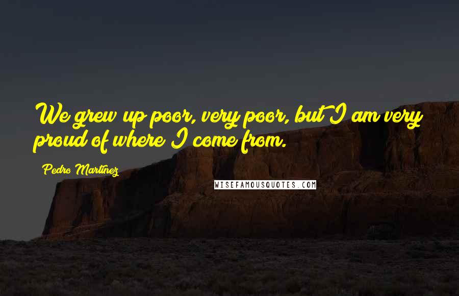 Pedro Martinez Quotes: We grew up poor, very poor, but I am very proud of where I come from.