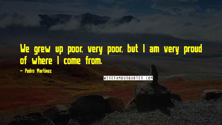 Pedro Martinez Quotes: We grew up poor, very poor, but I am very proud of where I come from.