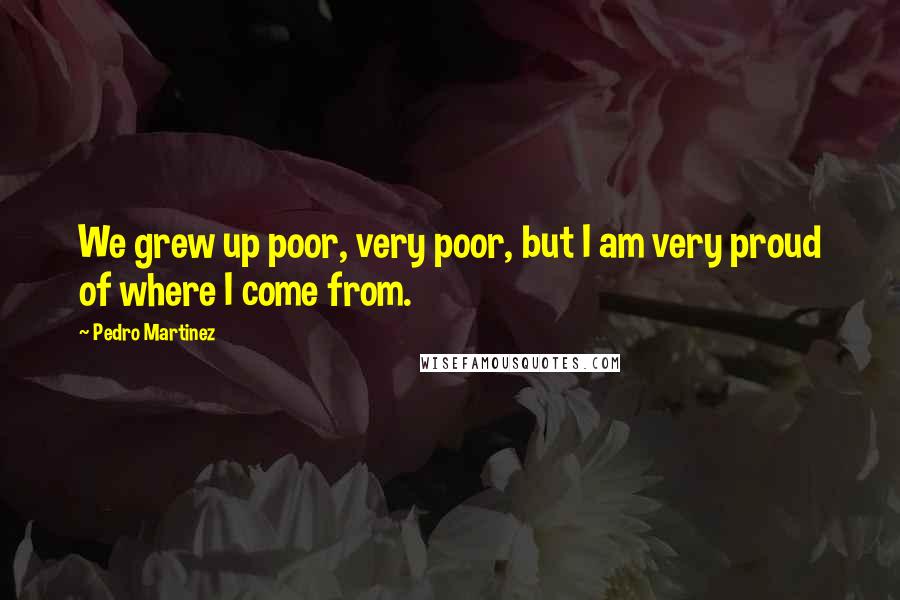 Pedro Martinez Quotes: We grew up poor, very poor, but I am very proud of where I come from.