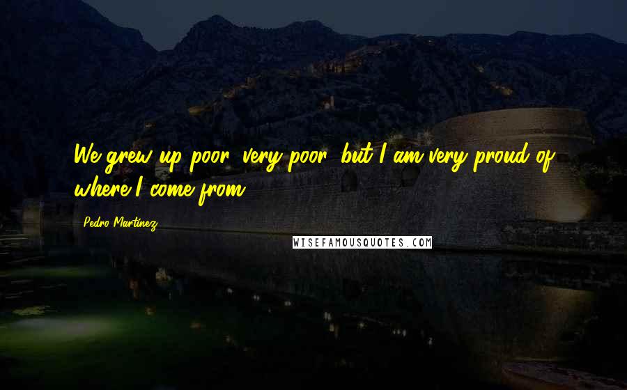 Pedro Martinez Quotes: We grew up poor, very poor, but I am very proud of where I come from.