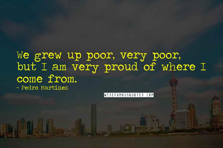 Pedro Martinez Quotes: We grew up poor, very poor, but I am very proud of where I come from.