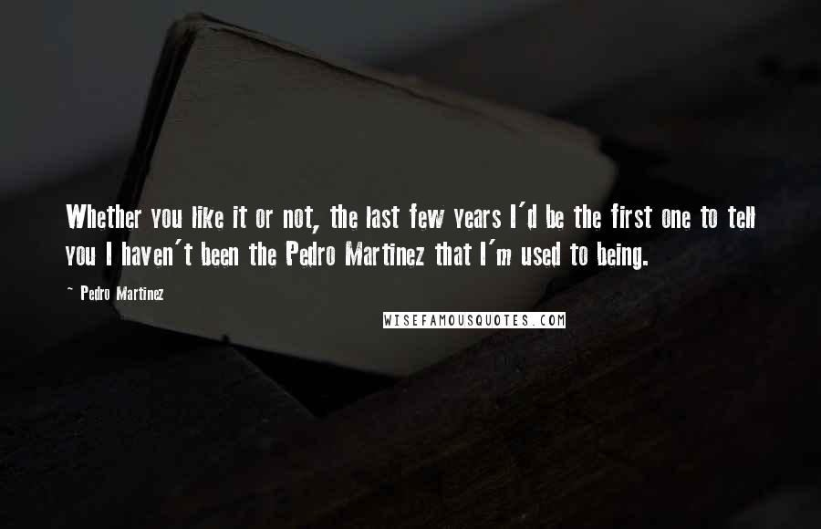 Pedro Martinez Quotes: Whether you like it or not, the last few years I'd be the first one to tell you I haven't been the Pedro Martinez that I'm used to being.