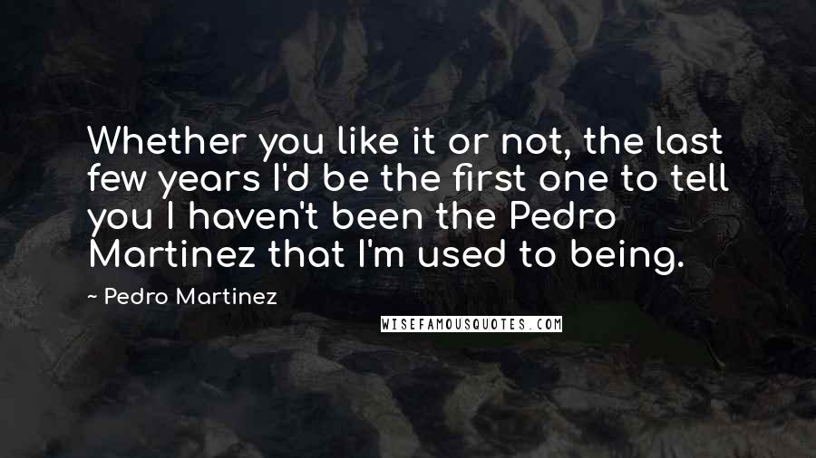 Pedro Martinez Quotes: Whether you like it or not, the last few years I'd be the first one to tell you I haven't been the Pedro Martinez that I'm used to being.