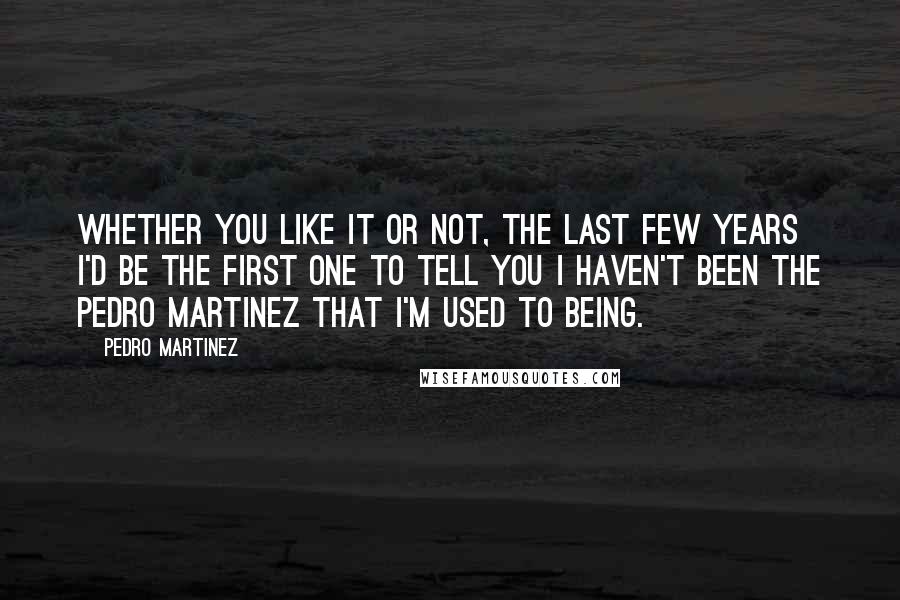 Pedro Martinez Quotes: Whether you like it or not, the last few years I'd be the first one to tell you I haven't been the Pedro Martinez that I'm used to being.
