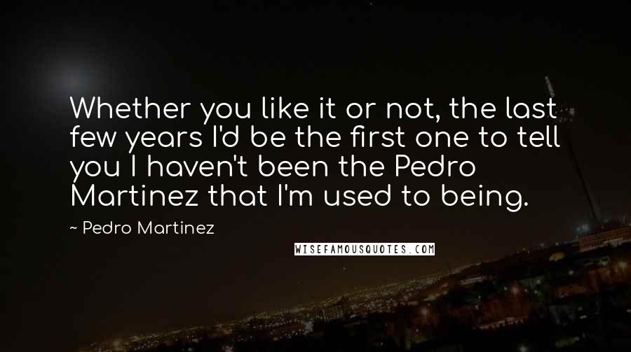 Pedro Martinez Quotes: Whether you like it or not, the last few years I'd be the first one to tell you I haven't been the Pedro Martinez that I'm used to being.