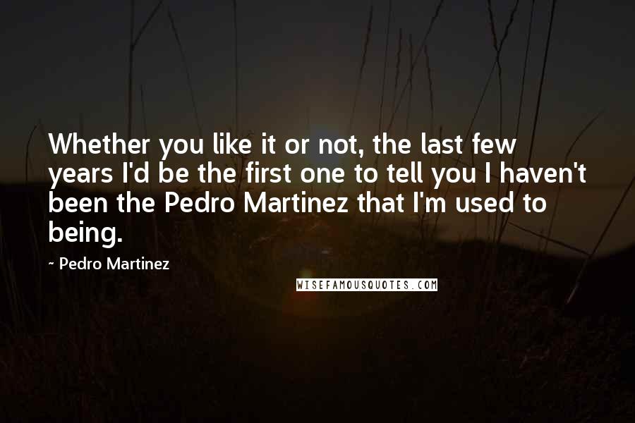 Pedro Martinez Quotes: Whether you like it or not, the last few years I'd be the first one to tell you I haven't been the Pedro Martinez that I'm used to being.