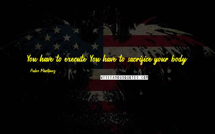 Pedro Martinez Quotes: You have to execute. You have to sacrifice your body.