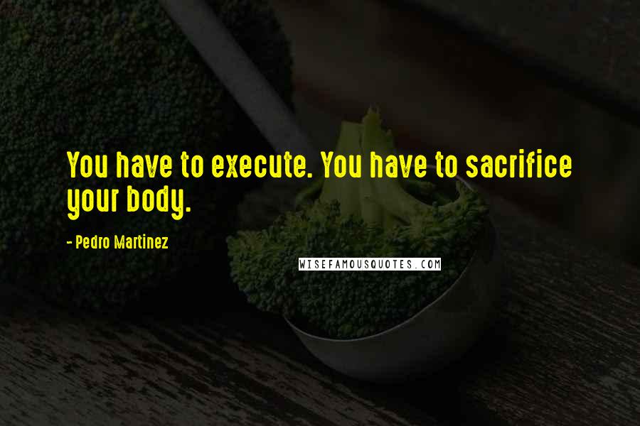 Pedro Martinez Quotes: You have to execute. You have to sacrifice your body.
