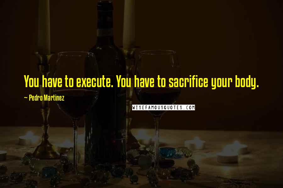 Pedro Martinez Quotes: You have to execute. You have to sacrifice your body.