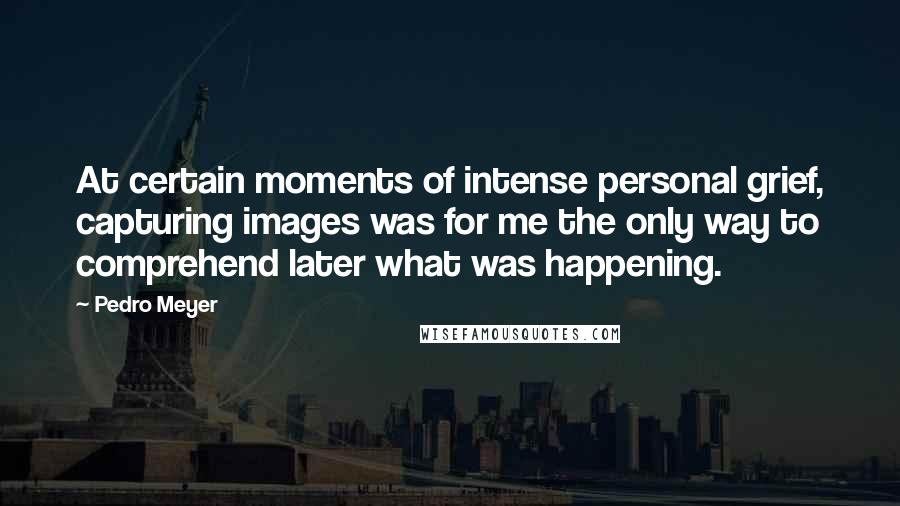 Pedro Meyer Quotes: At certain moments of intense personal grief, capturing images was for me the only way to comprehend later what was happening.