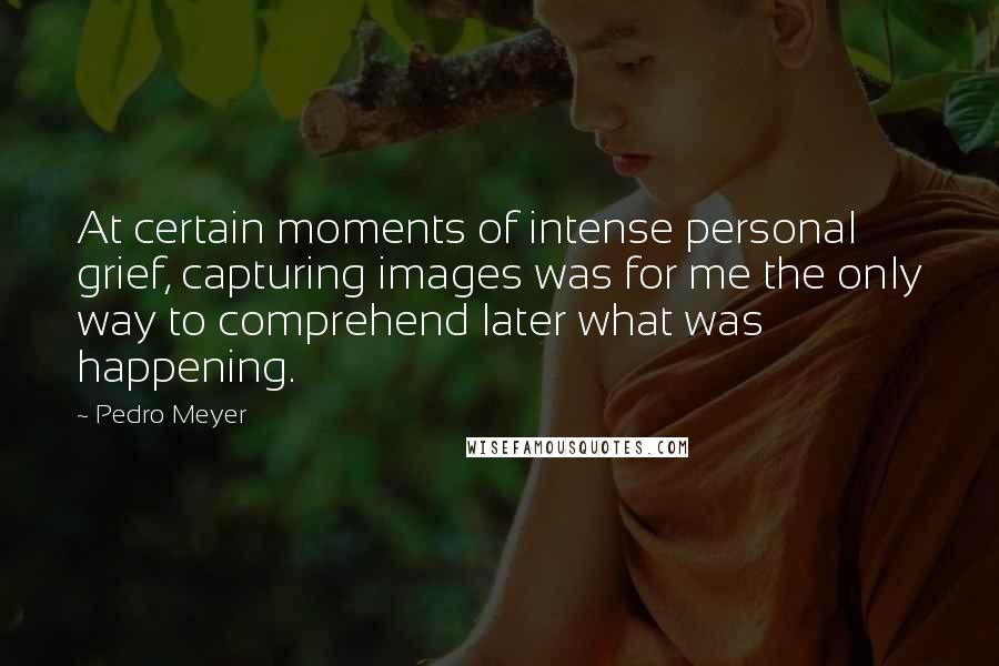 Pedro Meyer Quotes: At certain moments of intense personal grief, capturing images was for me the only way to comprehend later what was happening.