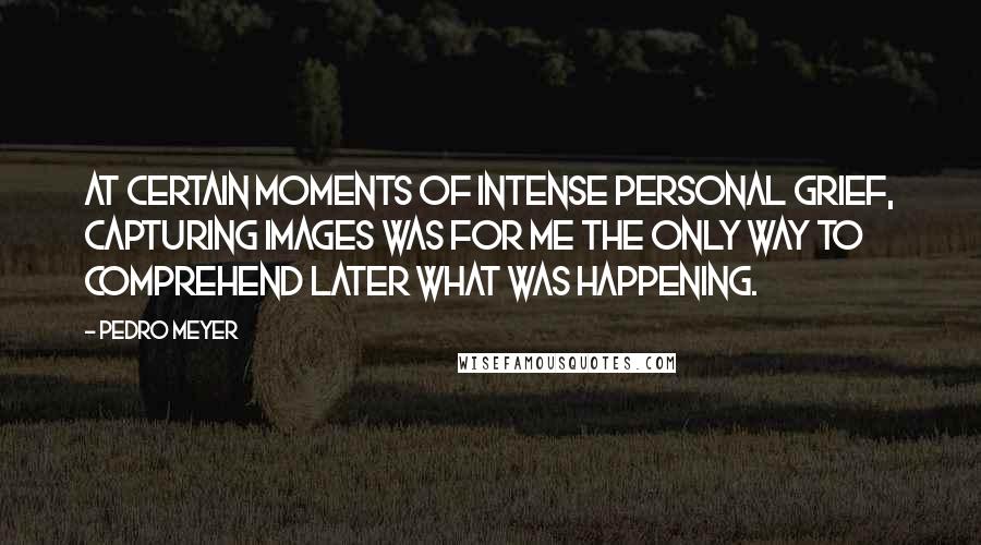 Pedro Meyer Quotes: At certain moments of intense personal grief, capturing images was for me the only way to comprehend later what was happening.