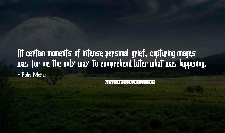 Pedro Meyer Quotes: At certain moments of intense personal grief, capturing images was for me the only way to comprehend later what was happening.