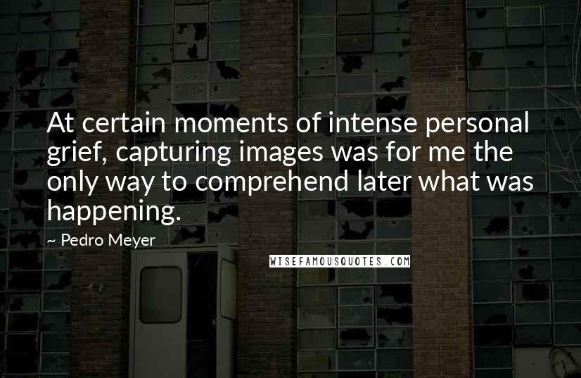 Pedro Meyer Quotes: At certain moments of intense personal grief, capturing images was for me the only way to comprehend later what was happening.