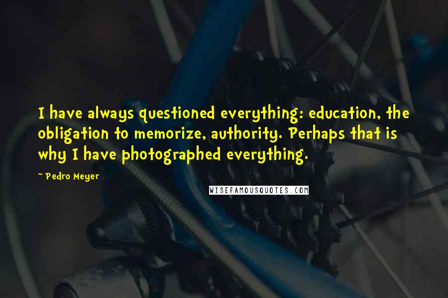 Pedro Meyer Quotes: I have always questioned everything: education, the obligation to memorize, authority. Perhaps that is why I have photographed everything.