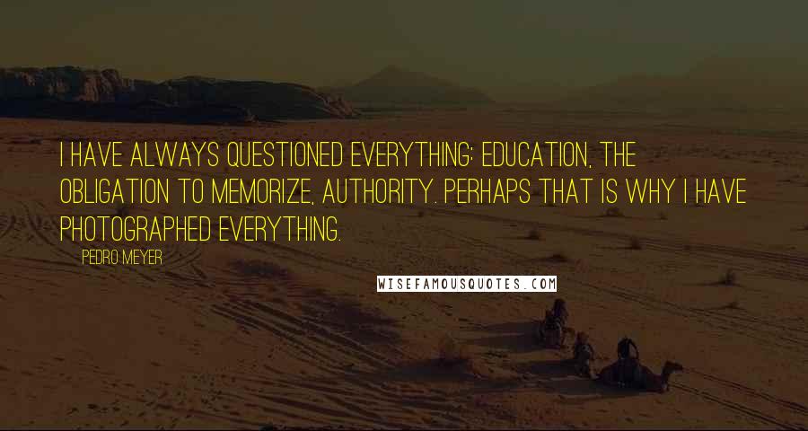 Pedro Meyer Quotes: I have always questioned everything: education, the obligation to memorize, authority. Perhaps that is why I have photographed everything.