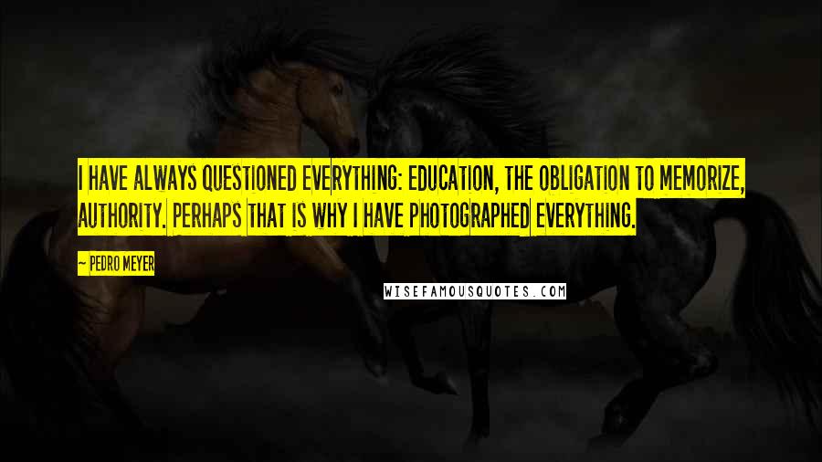 Pedro Meyer Quotes: I have always questioned everything: education, the obligation to memorize, authority. Perhaps that is why I have photographed everything.