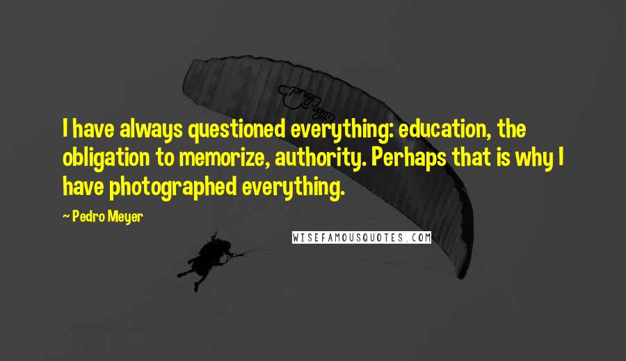 Pedro Meyer Quotes: I have always questioned everything: education, the obligation to memorize, authority. Perhaps that is why I have photographed everything.