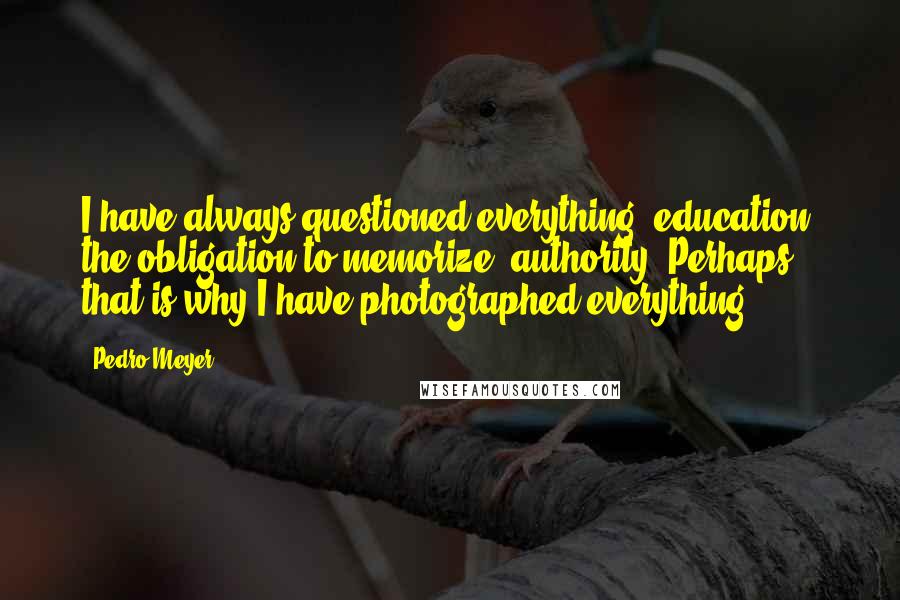 Pedro Meyer Quotes: I have always questioned everything: education, the obligation to memorize, authority. Perhaps that is why I have photographed everything.