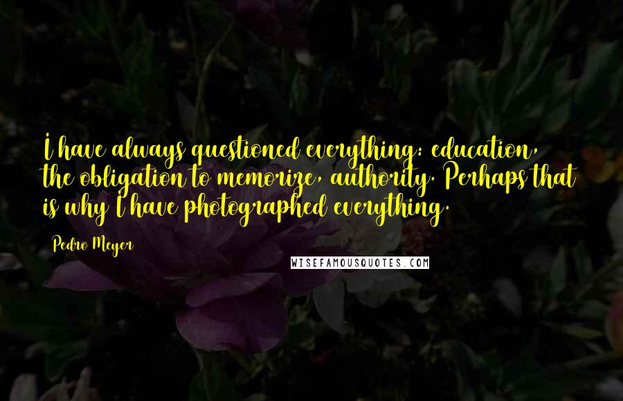 Pedro Meyer Quotes: I have always questioned everything: education, the obligation to memorize, authority. Perhaps that is why I have photographed everything.