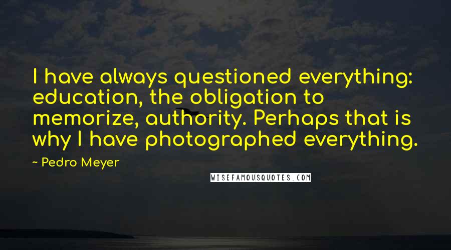 Pedro Meyer Quotes: I have always questioned everything: education, the obligation to memorize, authority. Perhaps that is why I have photographed everything.