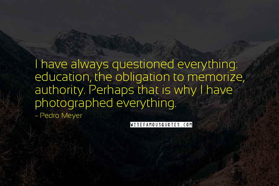 Pedro Meyer Quotes: I have always questioned everything: education, the obligation to memorize, authority. Perhaps that is why I have photographed everything.