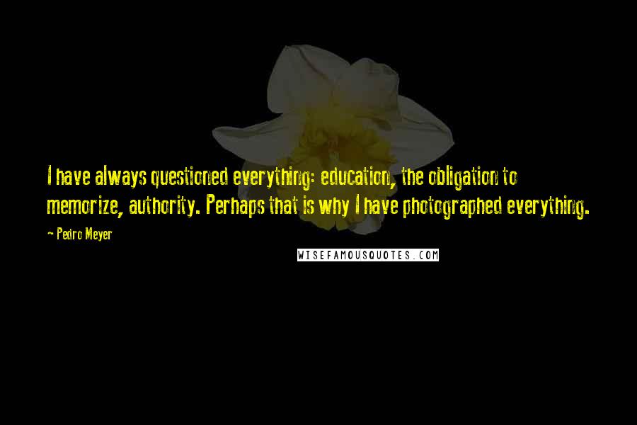 Pedro Meyer Quotes: I have always questioned everything: education, the obligation to memorize, authority. Perhaps that is why I have photographed everything.