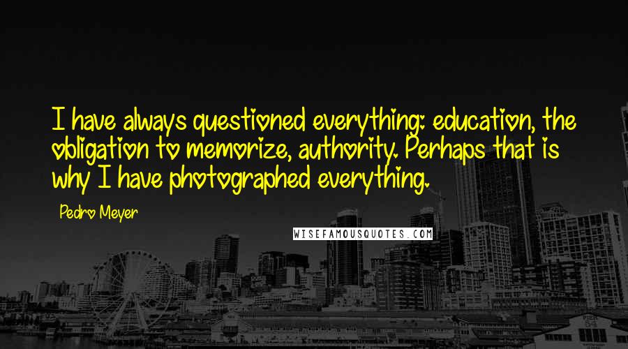 Pedro Meyer Quotes: I have always questioned everything: education, the obligation to memorize, authority. Perhaps that is why I have photographed everything.