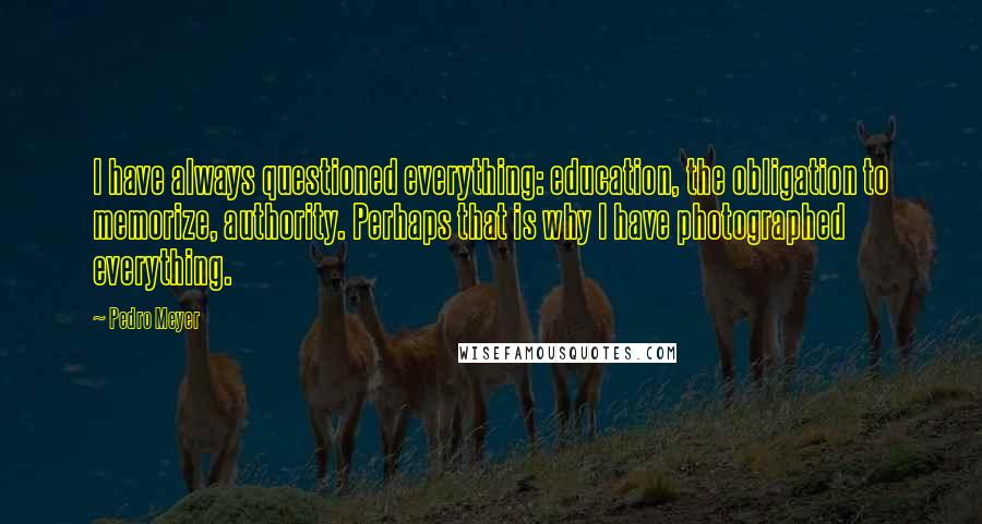 Pedro Meyer Quotes: I have always questioned everything: education, the obligation to memorize, authority. Perhaps that is why I have photographed everything.