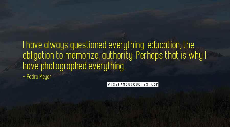 Pedro Meyer Quotes: I have always questioned everything: education, the obligation to memorize, authority. Perhaps that is why I have photographed everything.