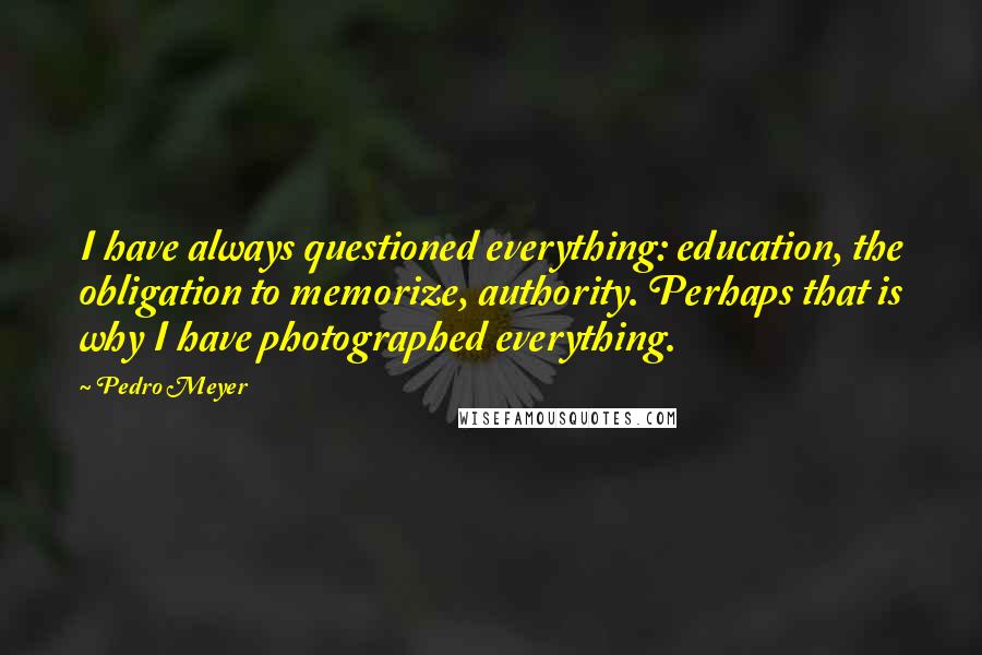 Pedro Meyer Quotes: I have always questioned everything: education, the obligation to memorize, authority. Perhaps that is why I have photographed everything.