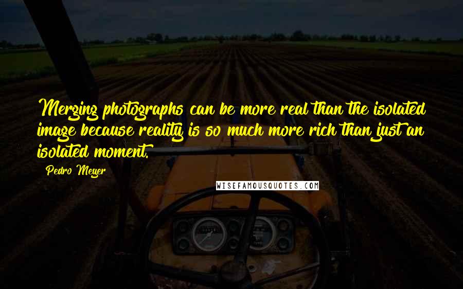 Pedro Meyer Quotes: Merging photographs can be more real than the isolated image because reality is so much more rich than just an isolated moment.