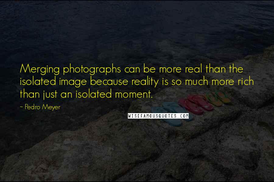 Pedro Meyer Quotes: Merging photographs can be more real than the isolated image because reality is so much more rich than just an isolated moment.