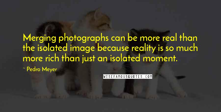 Pedro Meyer Quotes: Merging photographs can be more real than the isolated image because reality is so much more rich than just an isolated moment.