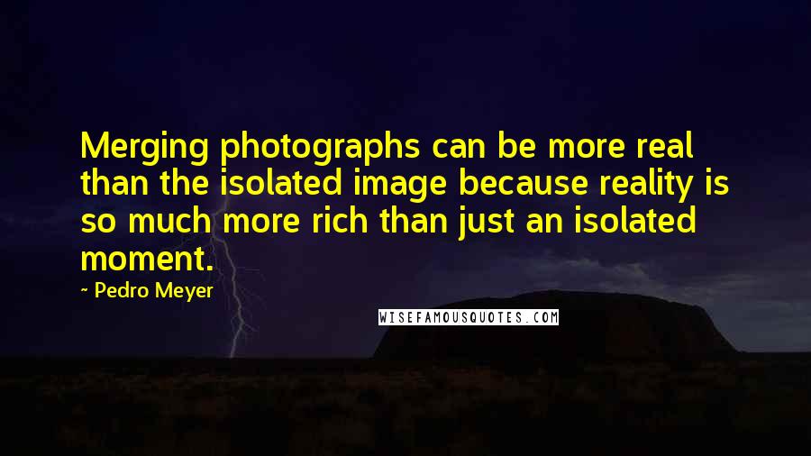 Pedro Meyer Quotes: Merging photographs can be more real than the isolated image because reality is so much more rich than just an isolated moment.