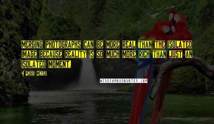Pedro Meyer Quotes: Merging photographs can be more real than the isolated image because reality is so much more rich than just an isolated moment.