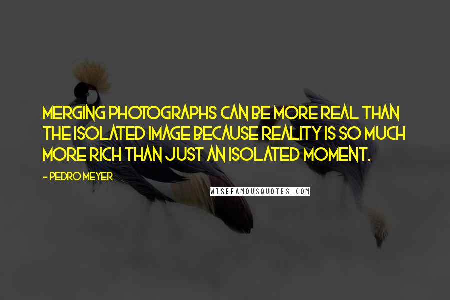 Pedro Meyer Quotes: Merging photographs can be more real than the isolated image because reality is so much more rich than just an isolated moment.