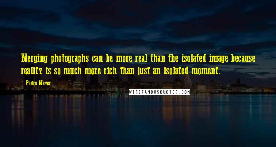 Pedro Meyer Quotes: Merging photographs can be more real than the isolated image because reality is so much more rich than just an isolated moment.