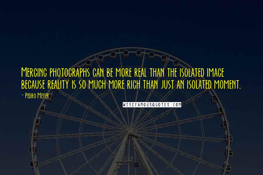 Pedro Meyer Quotes: Merging photographs can be more real than the isolated image because reality is so much more rich than just an isolated moment.