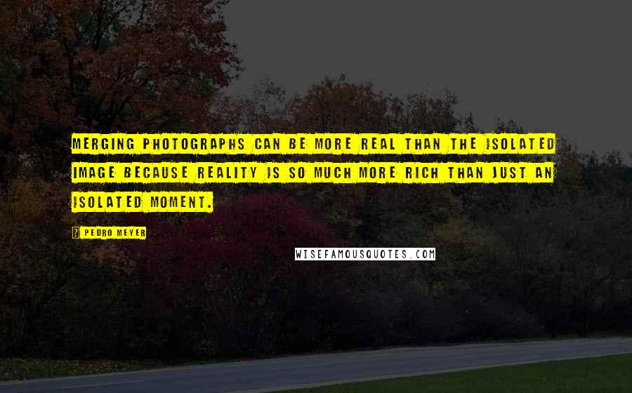 Pedro Meyer Quotes: Merging photographs can be more real than the isolated image because reality is so much more rich than just an isolated moment.