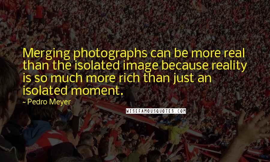 Pedro Meyer Quotes: Merging photographs can be more real than the isolated image because reality is so much more rich than just an isolated moment.