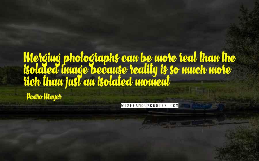 Pedro Meyer Quotes: Merging photographs can be more real than the isolated image because reality is so much more rich than just an isolated moment.