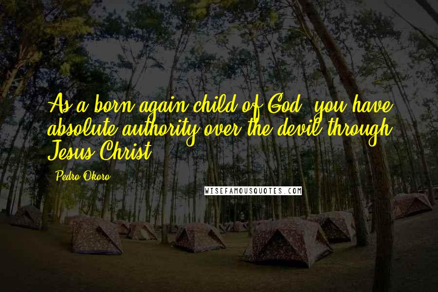 Pedro Okoro Quotes: As a born-again child of God, you have absolute authority over the devil through Jesus Christ.